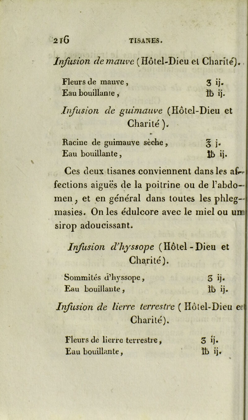 Infusion clemaiwe (Hôlel-Dieu el Chanle). Infusion de guimauve (Hôtel-Dieu et Charité ). Ces deux tisanes conviennent dans les fections aiguës de la poitrine ou de l’abdo- men J et en général dans toutes les phleg— masies. On les édulcore avec le miel ou uni sirop adoucissant. Infusion dhyssope (Hôtel-Dieu et Charité). Iifusion de lierre terrestre ( Hôtel-Dieu ec Charité). Fleurs de mauve, Eau bouillante. Racine de guimauve sèche Eau bouillante, Sommités â’li}ssope Eau bouillante. 5 ij* Ib ij. Fleurs de lierre terrestre, Eau bouillante, 3 Ij. Ib ij