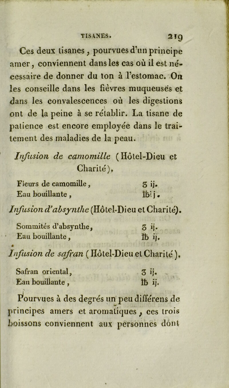 2T9 Ces deux lisanes, pourvues d’un principe amer, conviennent dans les cas où il est né- cessaire de donner du ton à l’estomac. On les conseille dans les fièvres muqueuses et <3ans les convalescenees où les digestions ont de la peine à se rétablir. La tisane de patience est encore employée dans le trai- tement des maladies de la peau. Irifusion de camomille (Hôtel-Dieu et Charité), Fleurs de camomille, S ij. Eau bouillante , Ibi j « Iiifusion d’ahsynthe (Hôtel-Dieu et Charité). Sommités d’absynthe, 3 ij. ' Eau bouillante, îfe ij. 4 Infusion de safran ( Hôtel-Dieu et Charité ), Safran oriental, 3 ij. Eau bouillante , Ib ij. P'ourvues à des degrés un peu différons de principes amers et aromatiques ^ ces trois boissons conviennent aux personnes dont