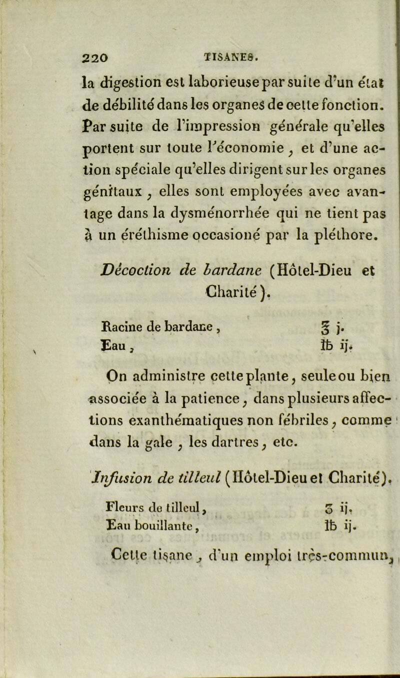 la digestion esl laborieuse par suite d’un étal de de'bilitd dans les organes de oette fonction. Par suite de l’inapression générale qu'elles portent sur toute ^économie ^ et d’une ac- tion spéciale qu’elles dirigent sur les organes génitaux , elles sont employées avec avan- tage dans la dysménorrhée qui ne lient pas il un éréthisme occasioné par la pléthore. Décoction de hardane (Hôtel-Dieu et Charité). Racine de bardane , ^ j. Eau, îb iji On administre cette plante, seule ou bien associée à la patience, dans plusieurs affec- tions exanthématiques non fébriles, comme ‘ dans la gale , les dartres, etc. Infusion de tilleul (Ïlôlel-Dieuel Charité), Fleurs do tilleul, o ij, Eau bouillante, Ib ij. Cette tisane ^ d'un emploi irçsTCOinmiin,
