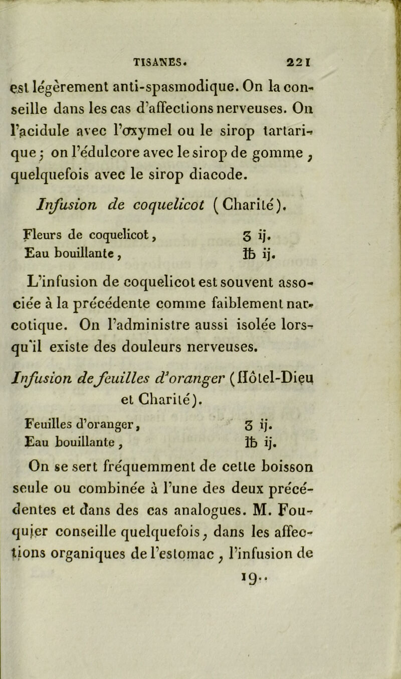 esl légèrement anti-spasmodique. On la con- seille dans les cas d’affections nerveuses. On l’acidule avec l’crxymel ou le sirop larlari- que ;• on l’édulcore avec le sirop de gomme , quelquefois avec le sirop diacode. Infusion de coquelicot (Charité), Fleurs de coquelicot, 3 i|. Eau bouillante , îb ij. L’infusion de coquelicot est souvent asso- ciée à la précédente comme faiblement nar» colique. On l’administre aussi isolée lors- qu'il existe des douleurs nerveuses. Infusion defeuilles d^oranger (Hôtel-Diçu et Charité). Feuilles d’oranger, 3 ij. Eau bouillante , Ib ij. On se sert fréquemment de celle boisson seule ou combinée à l’une des deux précé- dentes et dans des cas analogues. M. Fou- qujer conseille quelquefois ^ dans les affec- tions organiques de l’estomac , l’infusion de 19..