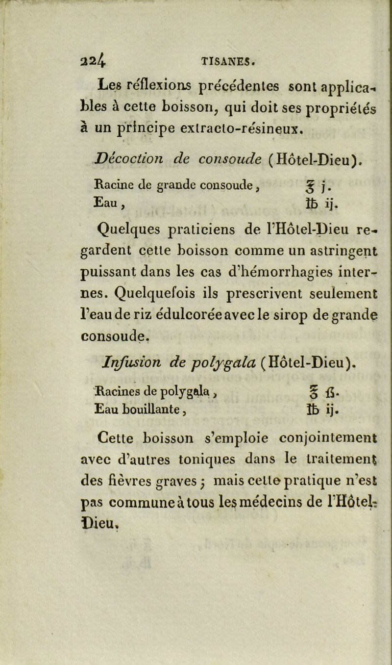 Les réflexions précédentes sont applica-* blés à celte boisson, qui doit ses propriétés à un principe exlraclo-résineux. Décoction de consolide (Hôtel-Dieu). Racine de grande consoude, ^ j. Eau , îb ij. Quelques praticiens de PHôlel-Dieu re- gardent celle boisson comme un astringent puissant dans les cas d’hémorrhagies inter- nes. Quelquefois ils prescrivent seulement l’eau de riz édulcorée avec le sirop de grande consoude. Infusion de polygala Racines de polygala, § i5* Eau bouillante, Ib ij. Cette boisson s’emploie conjointement avec d’autres toniques dans le traitement des fièvres graves ; mais celte pratique n’est pas commune à tous les médecins de rHôteb Dieu,