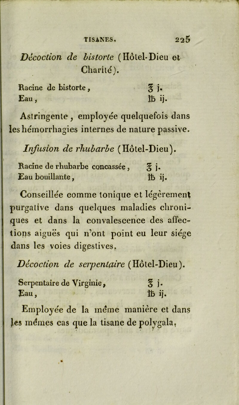 Décoction de historié (Hôlel-Dieu et Charilé). Racine de bistorte, ^ j. Eau, îb ij- Asiringenle , employée quelquefois dans les hémorrhagies internes de nature passive. Infusion de rhubarbe (Hôtel-Dieu). Racine de rhubarbe concassée, § j. Eau bouillante, îfe ij. Conseillée comme tonique et légèrement purgative dans quelques maladies chroni- ques et dans la convalescence des affec- tions aiguës qui n’ont point eu leur siège dans les voies digestives. Décoction de serpentaire (Hôtel-Dieu). Serpentaire de Virginie, § ). Eau, îb ij. Employée de la meme manière et dans les mêmes cas que la tisane de polvgala,