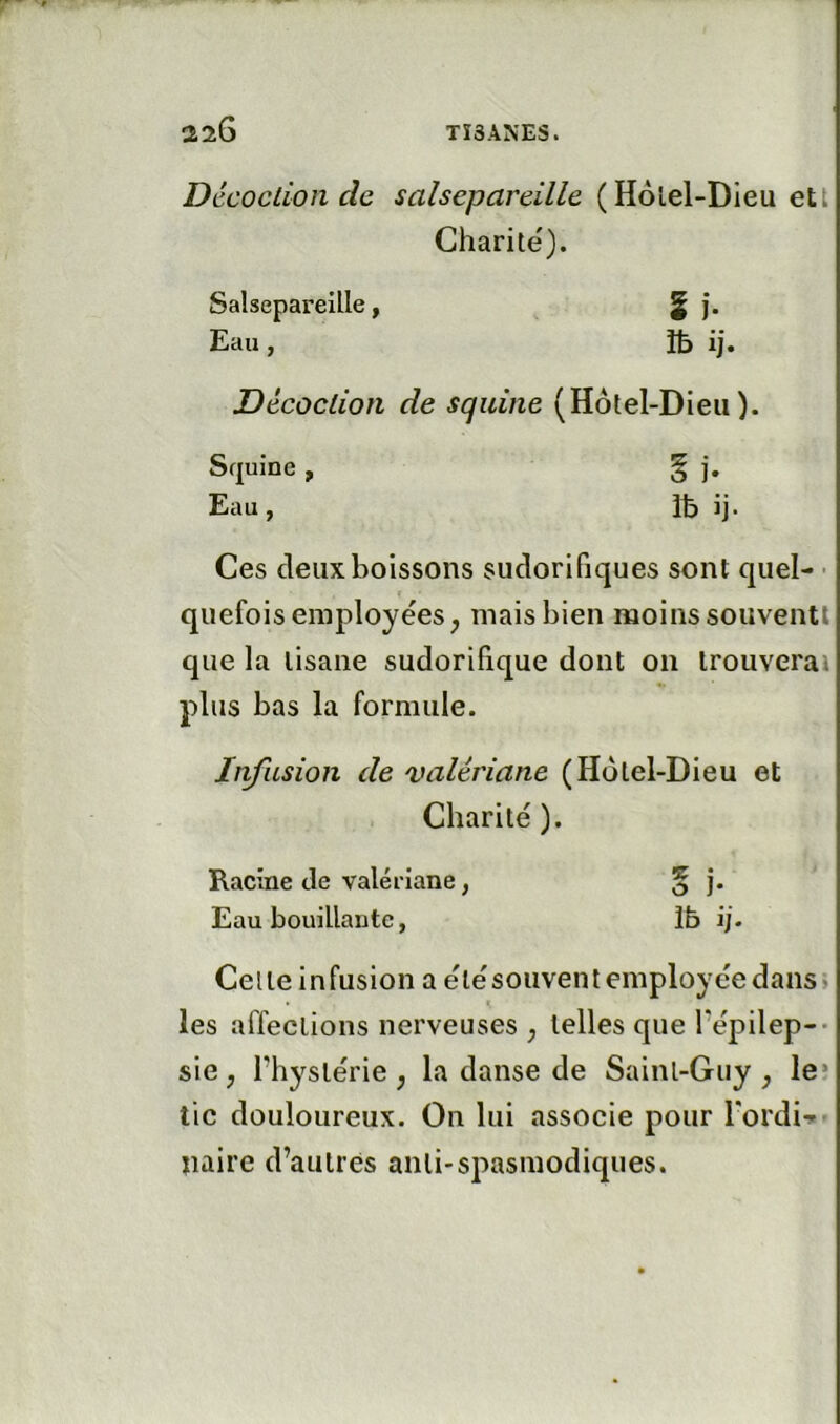 Décoction de salsepareille (Hôlel-Dieu ett Charité). Salsepareille, § j. Eau, îb ij. Décoction de squine (Hôtel-Dieu). Squine , § j. Eau, Ib ij. Ces deux boissons sudorifiques sont quel- ■ quefois employées, mais bien moins souventl que la tisane sudorifique dont on trouverai plus bas la formule. Infusion de valériane (Hôtel-Dieu et Charité ). Racine de valériane, § j. Eau bouillante, îb ij. Celte Infusion a étésouventemployéedans» les affections nerveuses ; telles que Fépilep-- siC; l’hystérie ; la danse de Saint-Guy, le* tic douloureux. On lui associe pour Tordi-» naire d’autres anli-spasmodiques.