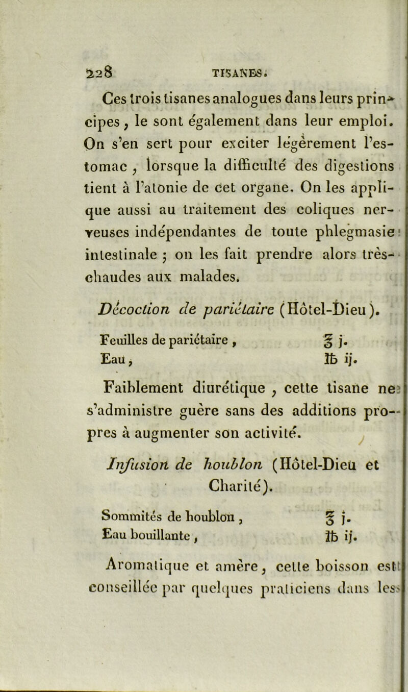 Ces trois tisanes analogues dans leurs prin^ cipes, le sont également clans leur emploi. On s’en sert pour exciter légèrement l’es- tomac , lorsque la difficulté des digestions tient à l’atonie de cet organe. On les appli- que aussi au traitement des coliques ner- veuses indépendantes de toute phlegmasic intestinale 5 on les fait prendre alors très- chaudes aux malades. Décoction de pariétaire Feuilles de pariétaire , § j. Eauj îb ij. Faiblement diurétique , cette tisane neî s’administre guère sans des additions pro- pres à augmenter son activité. j hifusion de houblon (Hôtel-Dieü et Charité). Sommités de houblon , § j. Eau bouillante , tfc ij. Aromatique et amère, cette boisson eslt conseillée par quelques praticiens dans les>