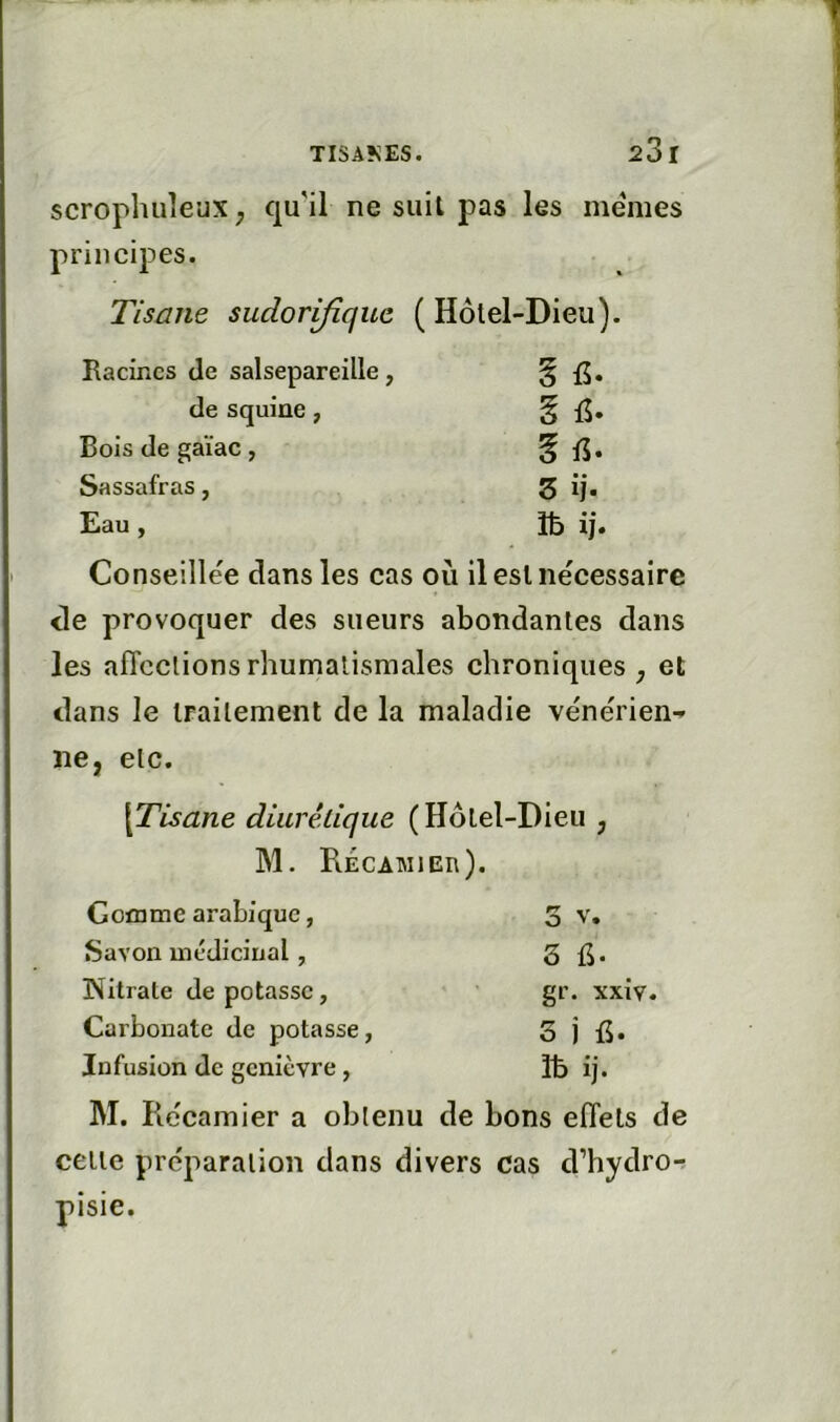 scrophiileuX; qu'il ne suit pas les me'mes principes. Tisane sudorifique (Hôtel-Dieu). Racines de salsepareille, § de squine, g Bois de gaïae, § ff. Sassafras, Z ij. Eau , îb ij. Conseillée dans les cas où il est nécessaire <le provoquer des sueurs abondantes dans les affections rhumatismales chroniques j et dans le traitement de la maladie véne'rien^ ne, etc. \Tisane diurêlique (Hôtel-Dieu , M. RÉCATMlEn). Goïnme arabique, O V. Savon médicinal, Nitrate de potasse, gr. xxiv. Carbonate de potasse, 3 j fi. Infusion de genièvre, îb ij. M, Récamier a obtenu de bons effets de celle préparation dans divers cas d’hydror