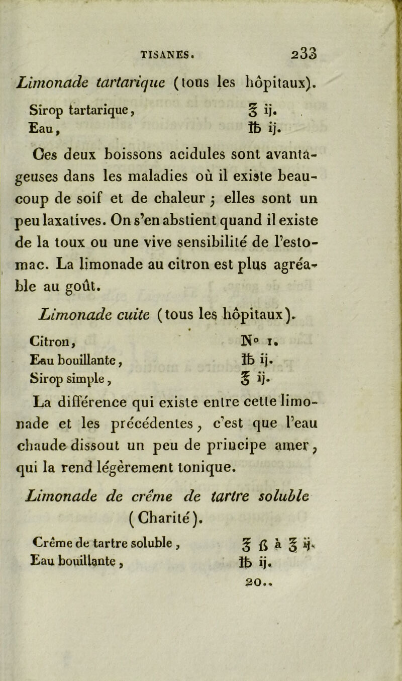 Limonade tartanque (tous les hôpitaux). Oes deux boissons acidulés sont avanta- geuses dans les maladies où il existe beau- coup de soif et de chaleur j elles sont un peu laxatives. On s’en abstient quand il existe de la toux ou une vive sensibilité de l’esto- mac. La limonade au citron est plus agréa-» ble au goût. Limonade cuite (tous les hôpitaux). Citron, N® i. Eau bouillante, îb îj* Sirop simple, § ij* La différence qui existe entre cette limo- nade et les précédentes, c’est que l’eau chaude dissout un peu de principe amer ; qui la rend légèrement tonique. Limonade de crème de tartre soluble Sirop tartarique, Eau, ( Charité) Crème de tartre soluble , Eau bouillante, 5 à § ij. Ib ij. 20..