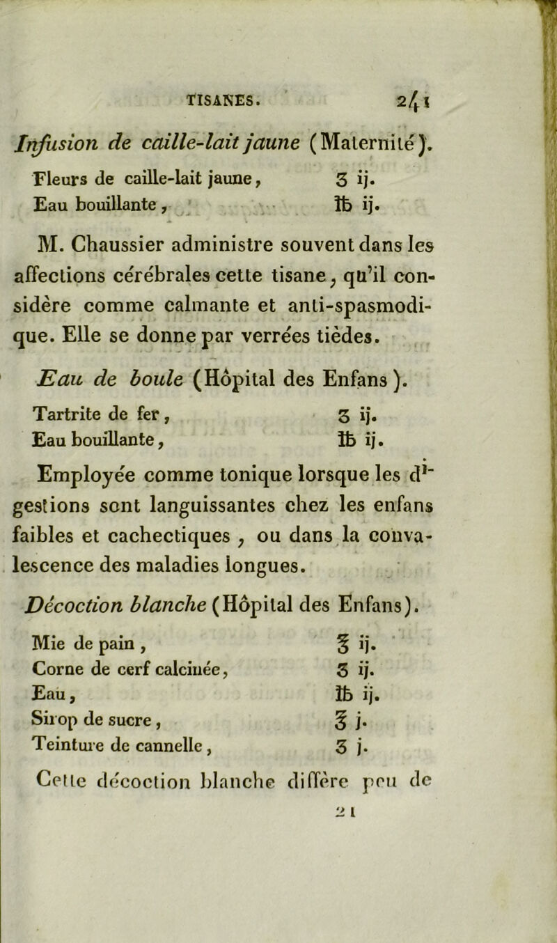 TISANES. 24 ! Infusion de caille-lait jaune (Malerniie). Fleurs (le caille-lait jaune, 3 ij* Eau bouillante, îfe ij. M. Chaussier administre souvent dans les affections cérébrales cette tisane^ qu’il con- sidère comme calmante et anti-spasmodi- que. Elle se donne par verrées tièdes. Eau de boule (Hôpital des Enfans). Tartrite de fer , 3 ij. Eau bouillante, 1& ij. Employée comme tonique lorsque les d*“ gestions sont languissantes chez les enfans faibles et cachectiques , ou dans la conva- lescence des maladies longues. Décoction 3(Hôpital des Enfans). Mie de pain , % ij- Corne de cerf calcinée, 5 ij. Eau, îb ij. Sirop de sucre, ^j. Teinture de cannelle, 3 j. Cette décoction blanche diffère pou de 21