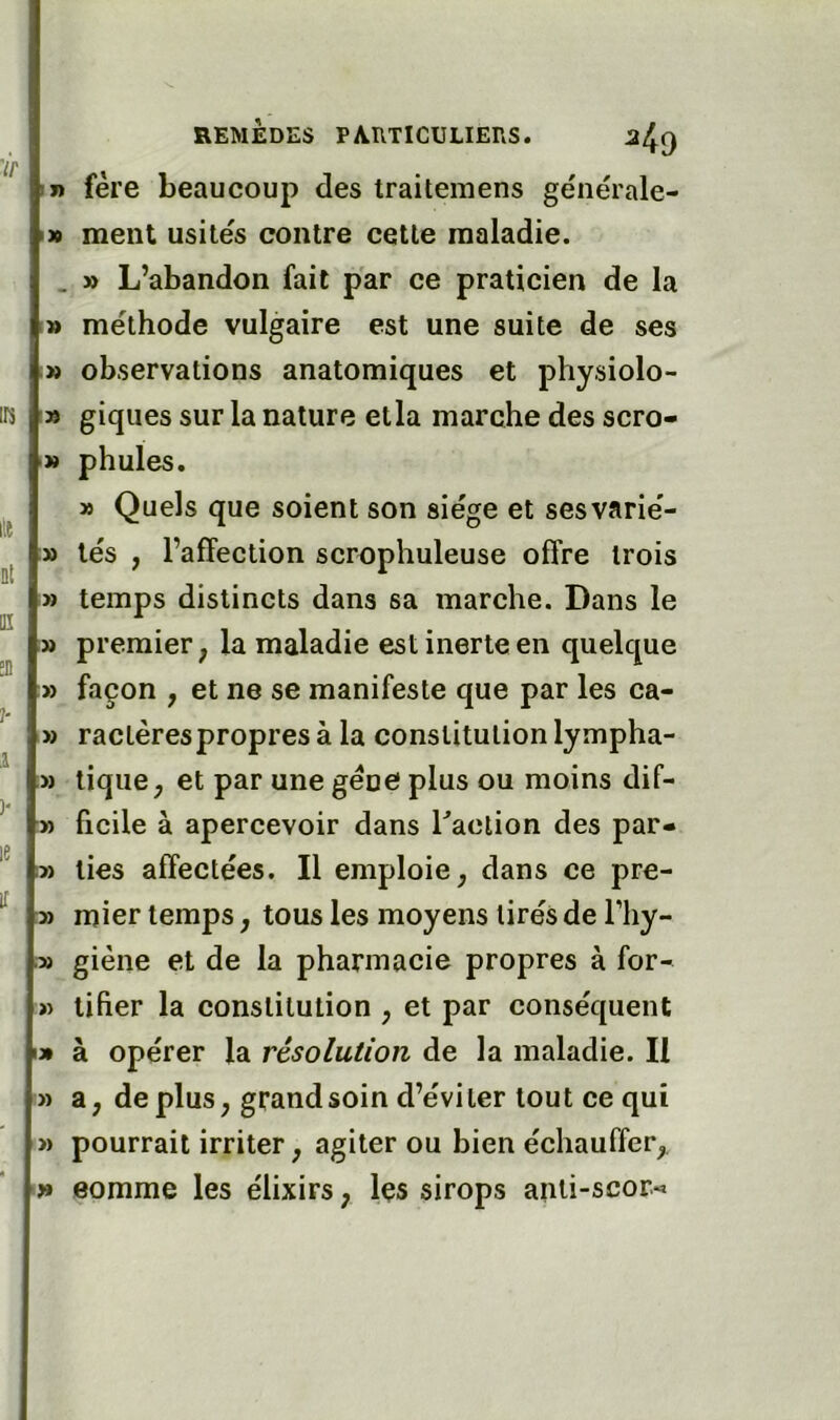 ir IR Qt üî !D î- .1 y le if REMÈDES PARTICULIERS. ^49 t» fère beaucoup des traitemens générale- I» ment usités contre cette maladie. . » L’abandon fait par ce praticien de la » méthode vulgaire est une suite de ses » observations anatomiques et physiolo- » giques sur la nature etla marche des scro- y> phules. » Quels que soient son siège et sesvarié- » tés , l’affection scrophuleuse offre trois » temps distincts dans sa marche. Dans le » premier, la maladie est inerte en quelque » façon , et ne se manifeste que par les ca- » raclères propres à la constitution lympha- » tique, et par une gène plus ou moins dif- ï) ficile à apercevoir dans Laction des par- :» lies affectées. Il emploie, dans ce pre- mier temps, tous les moyens tirés de l’hy- » giène et de la pharmacie propres à for- » tifier la constitution , et par conséquent I» à opérer la résolution de la maladie. Il » a, déplus, grand soin d’éviter tout ce qui » pourrait irriter, agiter ou bien échauffer, » eomme les élixirs, Içs sirops anii-scor-»