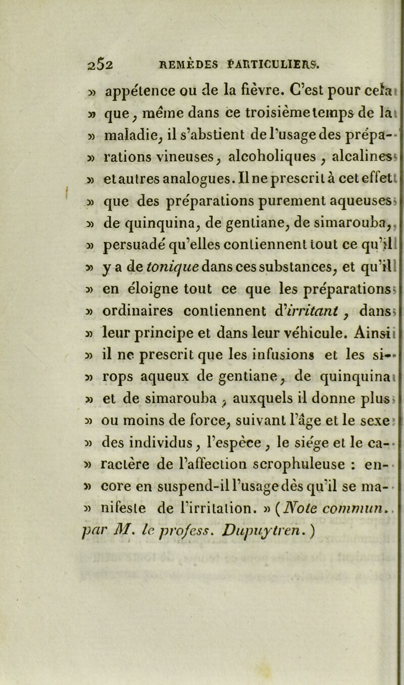 » appétence ou de la fièvre. C’est pour ceîai » que^ même dans ce troisième temps de lai » maladie^ il s’abstient de l’usage des prépa-* 5) rations vineuses ; alcoholiqiies ; alcalines» » etautresanalogues.il ne prescrit à ceteffetl 5) que des préparations purement aqueuses» » de quinquina^ de gentiane, de simarouba,, » persuadé qu’elles contiennent tout ce qu’ill » y a de dans ces substances, et qu’ill » en éloigne tout ce que les préparations» » ordinaires contiennent à'irritant, dans» » leur principe et dans leur véhicule. Ainsii » il ne prescrit que les infusions et les si— 5> rops aqueux de gentiane, de quinquinas » et de simarouba , auxquels il donne plus> » ou moins de force, suivant l’âge et le sexe? 5) des individus, l’espèce , le siège et le ca-- » ractère de l’affection scrophuleuse : en-- » core en suspend-il l’usage dès qu’il se ma-- » nifesle de l’irrilalion. « (iV’b/e par M. le. profess. Dupuytren. )