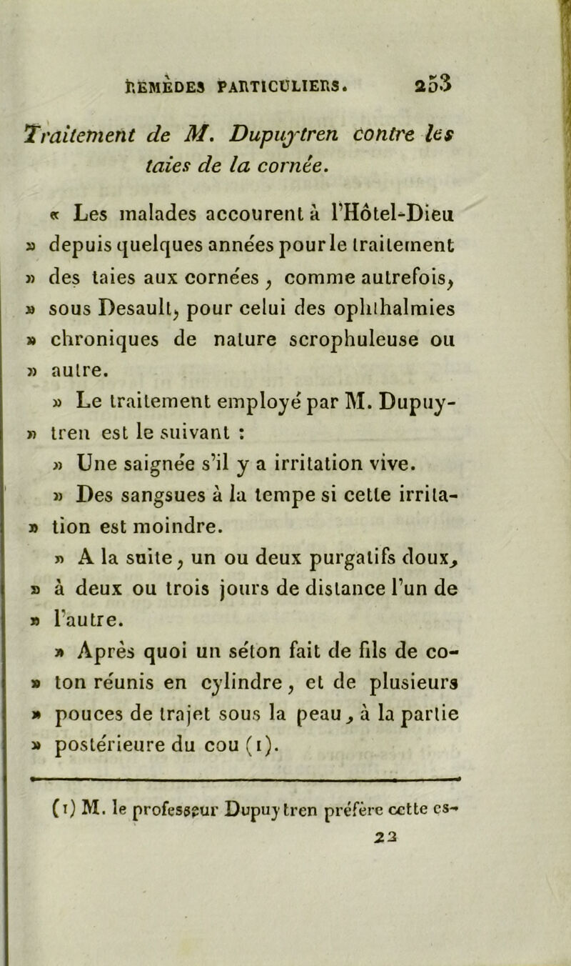 Traitetnent de M. Dupujtren contre les taies de la cornée. et Les malades accourent à l’HôteLDieu » depuis quelques années pourle irailement » des taies aux cornées ^ comme autrefois^ » sous Desault^ pour celui des opliihalmies » chroniques de nature scrophuleuse ou » autre. » Le traitement employé par M. Dupuy- » treii est le suivant : » Une saignée s’il y a irritation vive. M Des sangsues à la tempe si cette irrita- » tion est moindre. n A la suite, un ou deux purgatifs doux^ » à deux ou trois jours de distance l’un de » l’autre. » Après quoi un séton fait de fils de co- » ton réunis en cylindre, et de plusieurs * pouces de trajet sous la peau^ à la partie » postérieure du cou (i). (i) M. le professeur Dupuytren préfère cette es-» 22