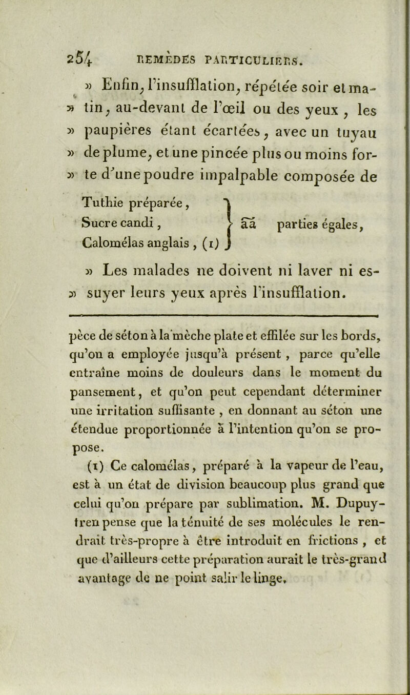 ^ » Enfin_, l’insufflalion, répélée soir elma- » lin; au-devanl de l’œil ou des yeux , les » paupières e'iant ècarle'es; avec un tuyau » de plume; et une pince'e plus ou moins for- te d^unepoudre impalpable compose'e de Tutbie préparée, Sucre candi, > aâ parties égales, Calomélas anglais , (i) J » Les malades ne doivent ni laver ni es- 5) suyer leurs yeux après l’insufflation. pèce de séton à la mèche plate et effilée sur les bords, qu’on a employée jusqu’à présent , parce qu’elle entraîne moins de douleurs dans le moment du pansement, et qu’on peut cependant déterminer une irritation suffisante , en donnant au séton une étendue proportionnée a l’intention qu’on se pro- pose. (i) Ce calomélas, préparé à la vapeur de l’eau, est à un état de division beaucoup plus grand que celui qu’on prépare par sublimation. M. Dupuy- tren pense que la ténuité de ses molécules le ren- drait très-propre à être introduit en frictions , et que d’ailleurs cette préparation aurait le très-grand avantage de ne point salir le linge.