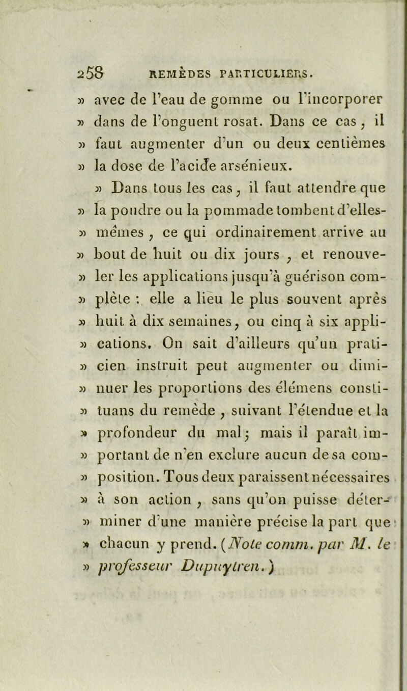 5) avec de l’eau de gomme ou rincorporer » dans de l’onguenl rosat. Dans ce cas ; il )) faut augmenLer d’un ou deux centièmes » la dose de l’acide arsénieux. » Dans tous les caSj il faut attendre que » la poudre ou la pommade tombent d’elles- » memes ^ ce qui ordinairement arrive au » bout de huit ou dix jours ^ et renouve- » 1er les applications jusqu’à guérison com- }) plèle ; elle a lieu le plus souvent après » huit à dix semaines^ ou cinq à six appli- » cations. On sait d’ailleurs qu’un prati- » cien instruit peut augmenler ou dimi- » nuer les proportions des élémens consti- » luans du remède ^ suivant l’étendue et la » profondeur du mal 3 mais il parait im- » portant de n’en exclure aucun de sa coiu- » position. Tous deux paraissent nécessaires » à son action , sans qu’on puisse déter- » miner d’une manière précise la part que » chacun y prend. {Noie cornrn. par M. le » professeur Dupuylren.)