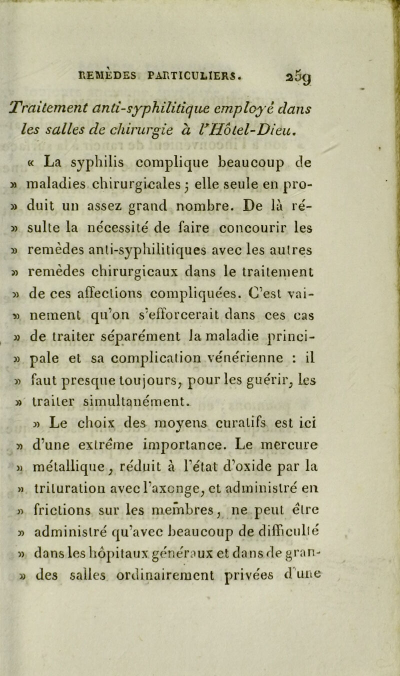 'Traitement anti-syphilitique employé dans les salles de chirurgie à VHotel-Dieu, « La syphilis complique beaucoup de M maladies chirurgicales 3 elle seule en pro- » duit un assez grand nombre. De là re- » suite la nécessité de faire concourir les » remèdes anti-syphilitiques avec les autres » remèdes chirurgicaux dans le traitement 5) de ces affections compliquées. C’esl vai- » nement qu’on s’efforcerait dans ces cas » de traiter séparément la maladie princi- » pale et sa complication vénérienne : il » faut presque toujours, pour les guérir, les » traiter simultanément. » Le choix des moyens curatifs est ici m/ » d’une extrême importance. Le mercure JJ métallique, réduit à l’état d’oxide par la » trituration avec l’axcnge, et administré en JJ frictions sur les membres, ne peut être JJ administré qu’avec beaucoup de dilTicullé J) dans les hôpitaux généraux et dans de gran- » des salles ordinairement privées dune