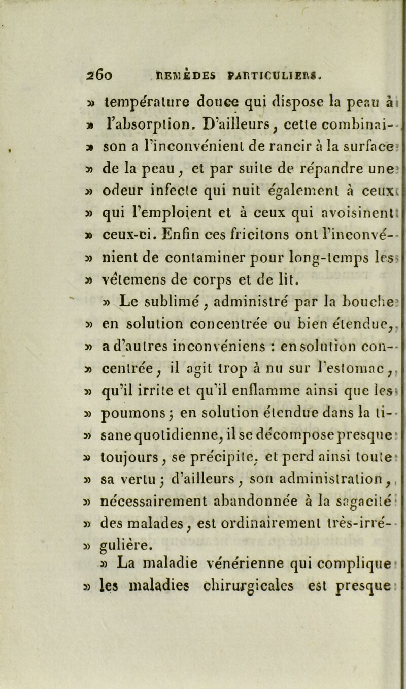 » lempëralure douce qui dispose la peau ài » Tabsorplion. D’ailleurs, celle combinai-- » son a l’inconvenienl de rancir à la surface* y> de la peau, et par suite de répandre une* » odeur infecte qui nuit également à ceuxi » qui l’emploient et à ceux qui avoisinent: » ceux-ci. Enfin ces fricilons ont l’ineonvé-- » nient de contaminer pour long-temps leS' » vélemens de corps et de lit. y> Le sublimé, administré par la bouclie* » en solution coueenlrée ou bien étendue,, » a d’autres inconvéniens ; en solution con-- » centrée, il agit trop à nu sur reslomac,. » qu’il irrite et qu’il enflamme ainsi que lesi 5) poumons 3 en solution étendue dans la li-- » sanequotidienne, ilsedécomposepresqiie* » toujours, se précipite, et perd ainsi toute? » sa vertu 3 d’ailleurs, son administration,, 5) nécessairement abandonnée à la sagacité* » des malades, est ordinairement irès-irré-- » gulière. » La maladie vénérienne qui complique* 5) les maladies chirurgicales est presque*