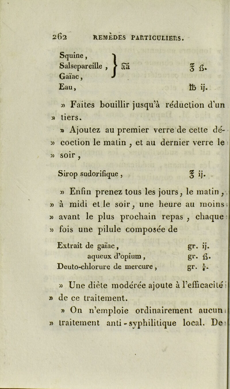 Squine, Salsepareille , / aa § Gaïac, J Eau, m ij. 3) Faites bouillir jusqu’à réduction d'un » tiers. 39 Ajoutez au premier verre de celte dé- » coclion le matin , et au dernier verre le 3) soir , Sirop sudorifique , § îj. 3) Enfin prenez tous les jours ; le matin ,. 3) à midi elle soir^ une heure au moins. 3) avant le plus prochain repas ^ chaque ■ » fois une pilule composée de Extrait de gaïac, gr. ij. aqueux d’opium , gr. {J. Deuto-chlorure de mercure , gr* î-- 3) Une diète modérée ajoute à l’elEcacilé! » de ce traitement. » On n’emploie ordinairement aucun 1 » traitement anli - syphilitique local. Deî