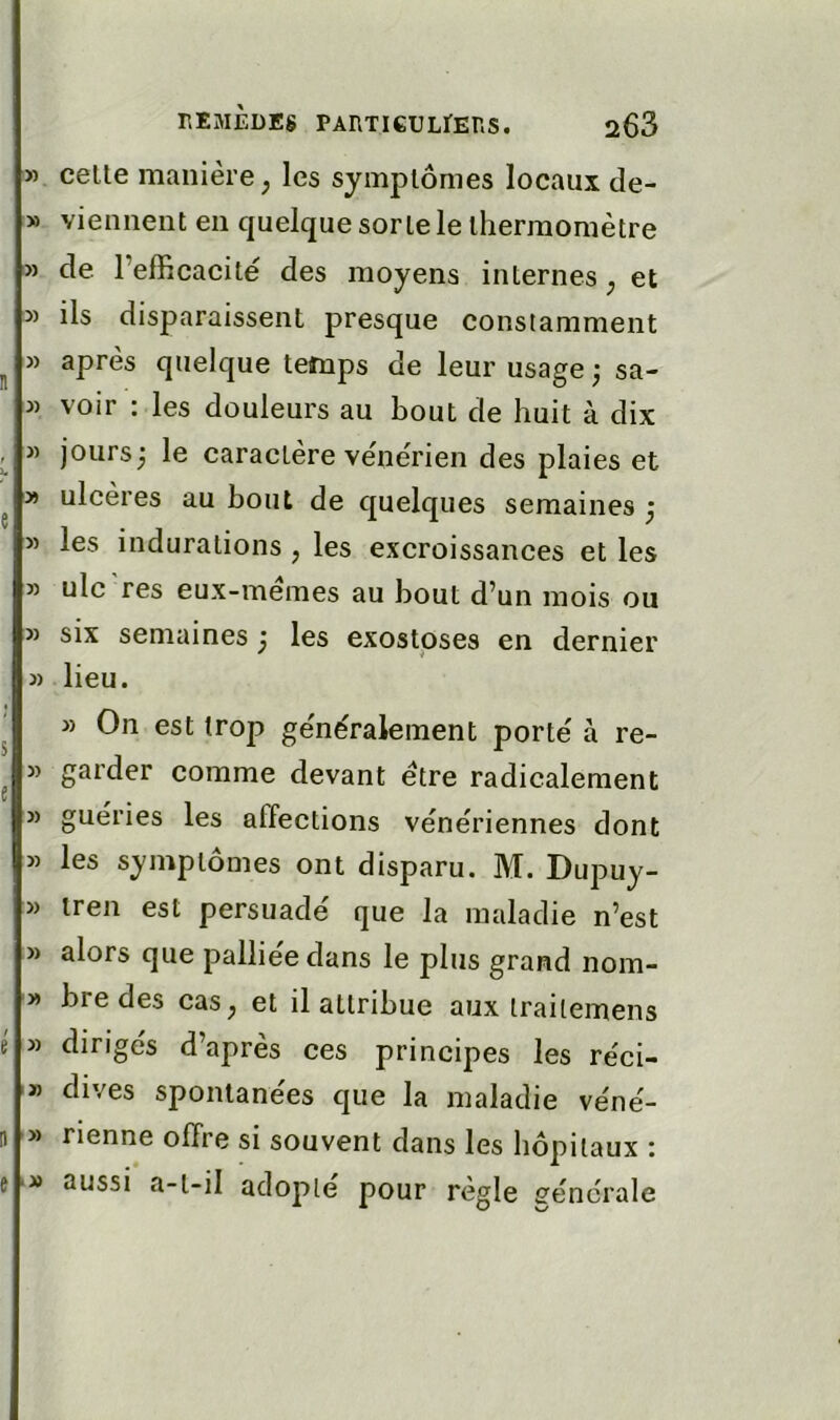 » celle manière; les symplômes locaux de- » viennent en quelque sorte le thermomètre '» de l’efficacité des moyens internes; et » ils disparaissent presque constamment » après quelque temps de leur usage ^ sa- j) voir : les douleurs au bout de huit à dix » jours; le caractère vénérien des plaies et » ulcères au bout de quelques semaines ; » les indurations ; les excroissances et les » ulc res eux-memes au bout d’un mois ou » six semaines ; les exostoses en dernier » lieu. » On est trop généralement porté à re- « garder comme devant être radicalement J) guéries les affections vénériennes dont » les symplômes ont disparu. M. Dupuy- » iren est persuadé que la maladie n’est » alors que palliée dans le plus grand nom- » bre des caS; et il attribue aux iraitemens » dirigés d’après ces principes les réci- '» dives spontanées que la maladie véné- » Tienne offre si souvent dans les hôpitaux : aussi a-t-il adopte pour règle s^énérale