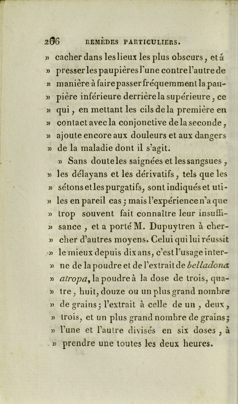 « cacher dans les lieux les plus obscurs^ etâ » presser les paupières Tune contre Taulre de M manièreàfairepasserfréquemmenllapau- » pière inferieure derrière la supérieure, ce » qui, en mettant les cils delà première en » contact avec la conjonctive de la seconde, » ajoute encore aux douleurs et aux dangers 3) de la maladie dont il s’agit. 3) Sans doute les saignées et les sangsues , 5) les délayans et les dérivatifs, tels que les 3) sétonsetlespurgatifs, sontindiquéset uti- 3) les en pareil cas; mais l’expérience n’a que 3) trop souvent fait connaître leur insuÜi- 3) sauce , et a porté M. Dupuytren à cher- 3) cher d’autres moyens* Celui qui lui réussit 3) le mieux depuis dix ans, c’est l’usage inter- 3) ne de la poudre et de l’extrait de hellacLona 3) lapoudreà la dose de trois, qua- 3) tre, huit, douze ou un plus grand nombre 3) de grains; l’extrait à celle de un , deux, 3) trois, et un plus grand nombre de grains 3) l’une et l’autre divisés en six doses , à 3) prendre une toutes les deux heures.
