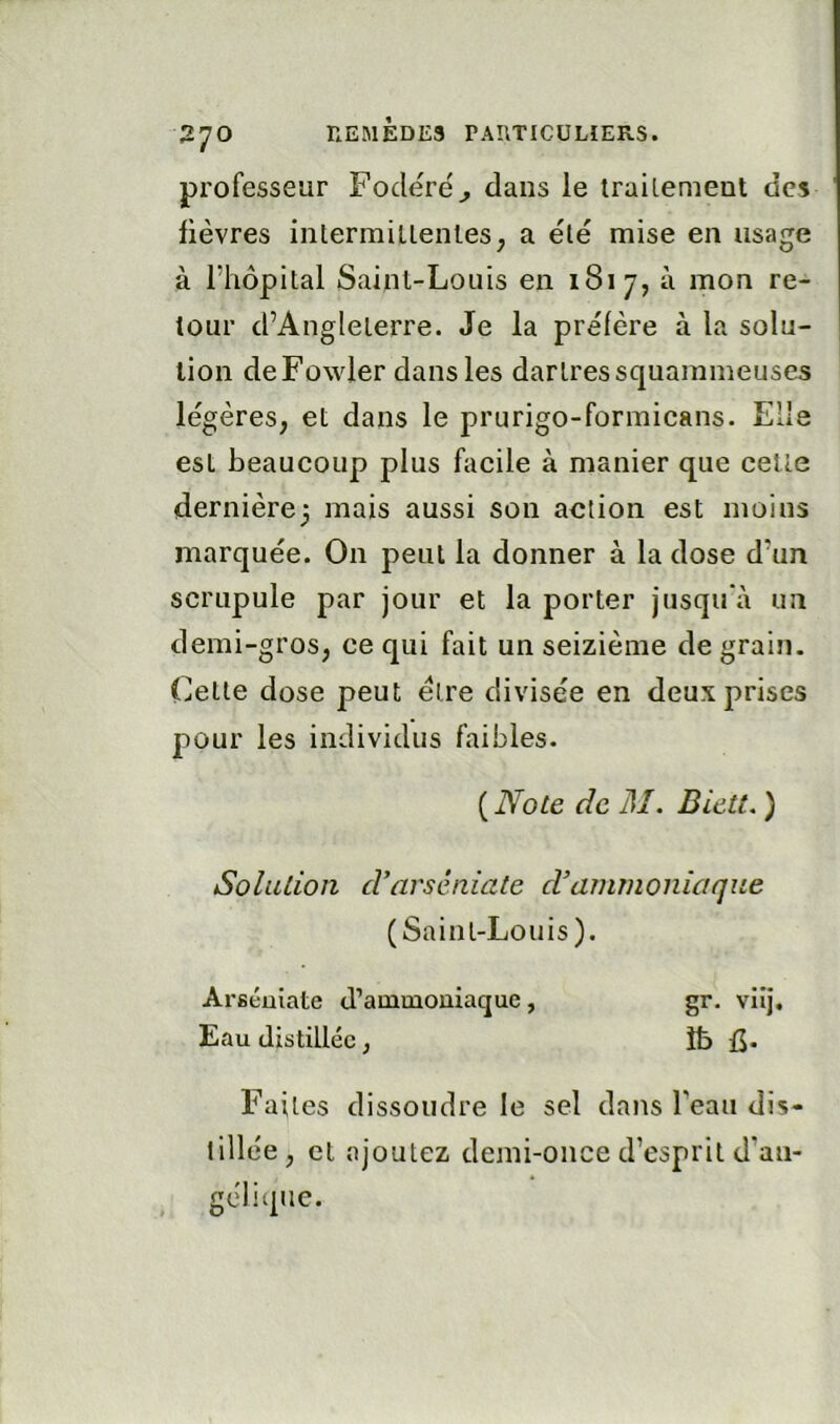 professeur Fodere'^ dans le trailement des lièvres inlermillentes, a èlè mise en usage à l’hôpital Saint-Louis en 1817, à mon re- tour d’Angleterre. Je la prèlère à la solu- tion deFowler dans les dartressquammeuses légères, et dans le prurigo-formicans. Elle est beaucoup plus facile à manier que cette dernière^ mais aussi son action est moins marquée. On peut la donner à la dose d’un scrupule par jour et la porter jusqu'à un demi-gros, ce qui fait un seizième de grain. Cette dose peut être divisée en deux prises pour les individus faibles. ( Note de M. Diett, ) Solution d'arséniate d’ammoniaque (Saint-Louis). Arséuiate d’ammoniaque, gr. viij. Eau distillée, îb Faites dissoudre le sel dans l’eau dis- tillée, et ajoutez demi-once d’esprit d’an- gélique.