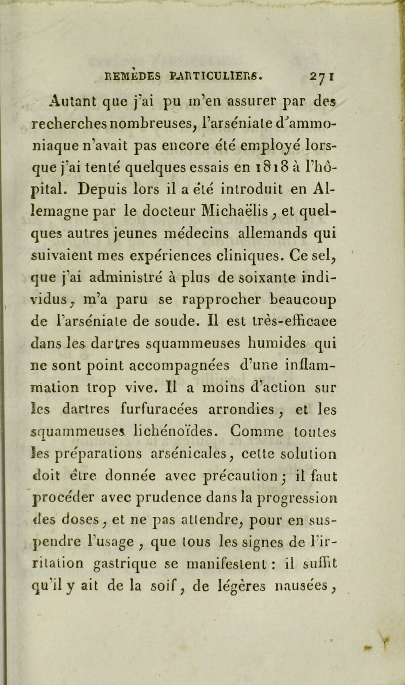 Aillant que j'ai pu in’eii assurer par des recherches nombreuses, l’arséniale d^amnio- niaque n’avait pas encore été employé lors- que j’ai tenté quelques essais en 1818 à l’hô- pital. Depuis lors il a été introduit en Al- lemagne par le docteur Michaëlis, et quel- ques autres jeunes médecins allemands qui suivaient mes expériences cliniques. Ce sel, que j’ai administré à plus de soixante indi- vidus, m’a paru se rapprocher beaucoup de l’arséniate de soude. Il est très-efficace dans les dartres squammeuses humides qui ne sont point accompagnées d’une inflam- mation trop vive. Il a moins d’action sur les dartres furfuracées arrondies, et les squammeuses lichénoïdes. Comme toutes les préparations arsénicales, cette solution doit être donnée avec précaution - il faut procéder avec prudence dans la progression des doses, et ne pas attendre, pour en sus- j)endre l’usage , que tous les signes de l’ir- ritation gastrique se manifestent : il suffit qu’il y ait de la soif, de légères nausées.