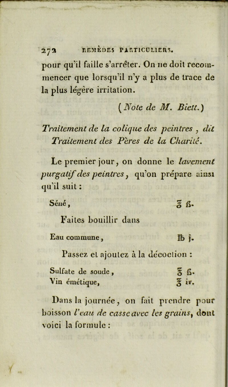 nEMÈDES PAr.TlCÜLlERS, pour qu’il faille s’arrêter. On ne doit recom- mencer que lorsqu’il n’y a plus de trace de la plus légère irritation. {^Note de M. BieU.) Traitement de la colique des peintres , dû Traitement des Pères de la Charité. Le premier jour, on donne le lavement purgatif des peintres y qu’on prépare ainsi qu’il suit : Séné, g Faites bouillir dans Eau coaimune, Ib j. Passez et ajoutez à la décoction : Sulfate de soude , § fi. Via émétique, § ir. Dans la journée J on fait prendre pour boisson l’eau de casse avec les grains^ dont voici la formule :