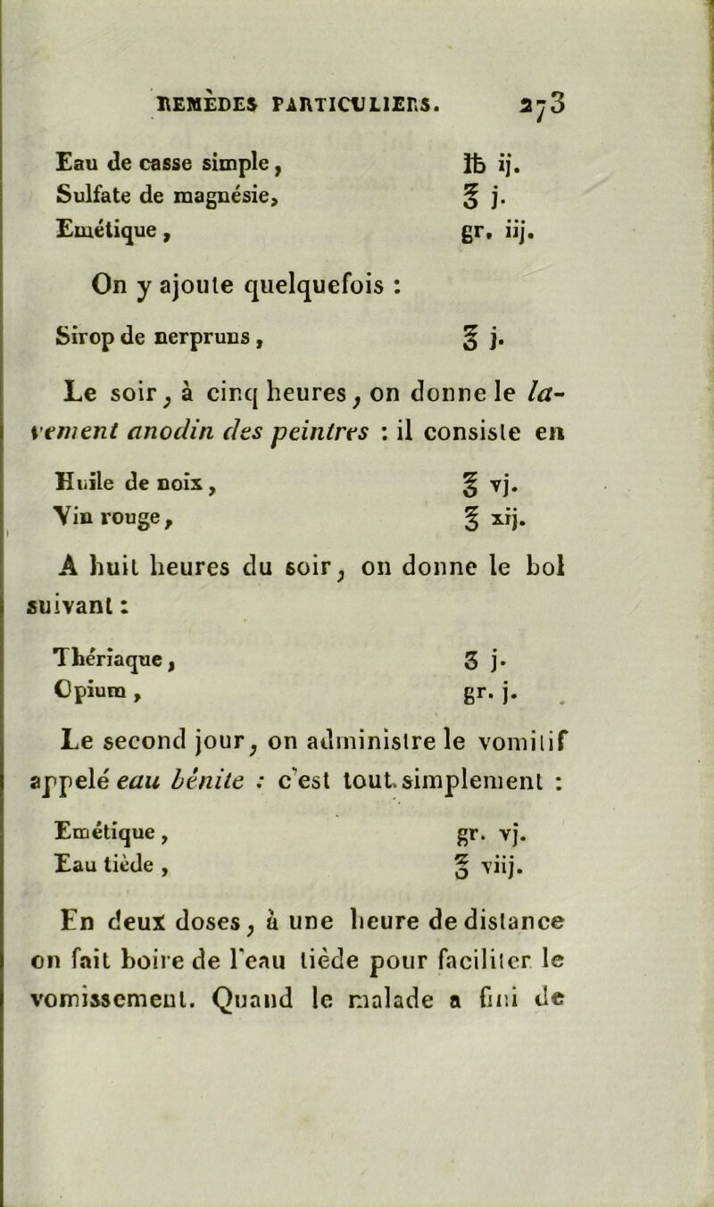 Eau de casse simple, îb ij. Sulfate de magnésie. 5 j. Emétique, gr, iij. On y ajoute quelquefois • • Sirop de nerpruns, §i. Le soir, à cinq heures, on donne le vtment anodin des peintres : il consiste en Hiiile de noiir, § vj. Vin rouge. % xij. A huit heures du soir, on donne le bol suivant : Thériaque, 3 j. Cpium , gr- i- . Le second jour, on administre le vomit if appelé cûM bénite : c’est tout.simplement : Emétique, gr. vj. Eau tiède , O En deux doses, à une lieure de distance on fait boire de l'eau tiède pour faciliter le vomissement. Quand le malade a fini de