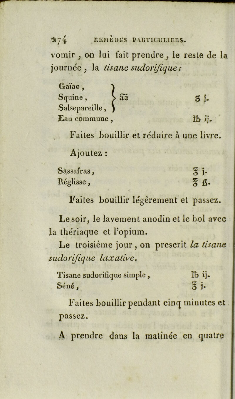 vomir , an lui fait prendre, le reste Je la journée, la tisane sudorijique : Gaïae, Squine , \ aa 3 i- Salsepareille, ) Eau commune , 3b ij. Faites bouillir et réduire à une livr< Ajoutez : Sassafras, §î- Réglisse, 5 fi- Faites bouillir légèrement et passez. Le soir, le lavement anodin et le bol avec la thériaque et l’opium. Le troisième jour, on prescrit la tisane sudorifique laxathe. Tisane sudorifique simple , îb ij. Séné, § ]• Faites bouillir pendant cinq minutes et passez. A prendre dans la matinée en quatre