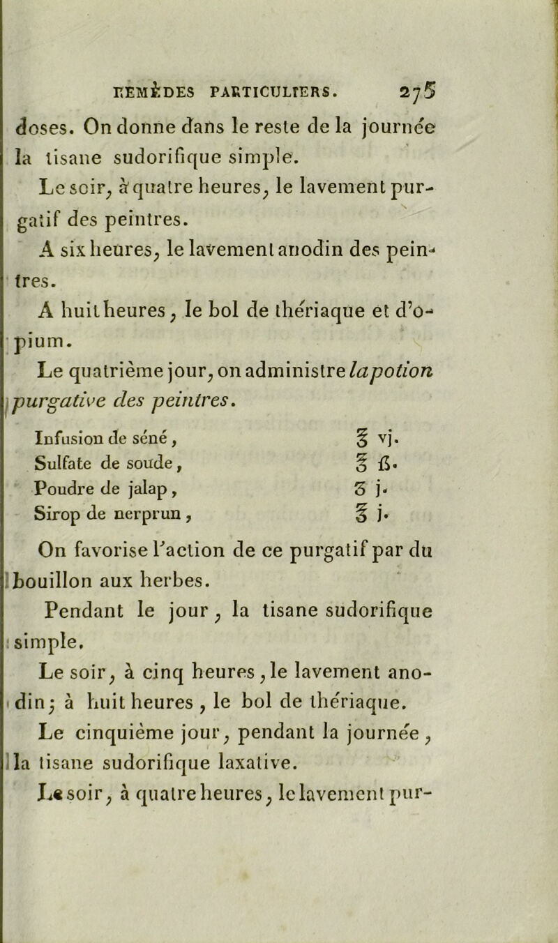 doses. On donne dans le reste de la journée la tisane sudorifique simple. Lesoir^ à quatre heures^ le lavement pur- gatif des peintres. A sixheures; le lavement anodin des pein- tres. A huit heures ; le bol de theriaque et d’o- pium. Le quatrième jour^ on administre la potion purgative des peintres. Infusion de séné, Sulfate de soude. Poudre de jalap, Sirop de nerprun, On favorise Faction de ce purgatif par du ■bouillon aux herbes. Pendant le jour ^ la tisane sudorifique • simple. Le soir^ à cinq heures ,1e lavement ano- din 3 à huit heures , le bol de the'riaque. Le cinquième jour^ pendant la journée^ lia tisane sudorifique laxative. Ltsoir^ à quatre heures; le lavement pur-