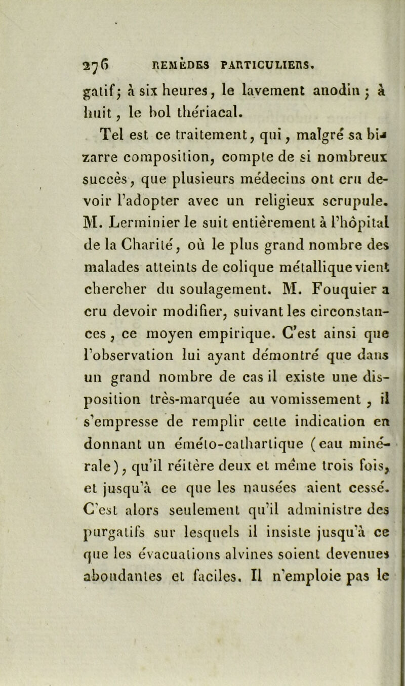 galif; à six heures, le lavement anodin; k huit, le hol lheriacal. Tel est ce traitement, qui, malgré sa bi^ zarre composition, compte de si nombreux succès, que plusieurs médecins ont cru de- voir l’adopter avec un religieux scrupule. M. Lerminier le suit entièrement à l’hôpital de la Charité, où le plus grand nombre des malades atteints de colique métallique vient chercher du soulagement. M. Fouquier a cru devoir modifier, suivant les circonstan- ces , ce moyen empirique. C’est ainsi que l’observation lui ayant démontré que dans un grand nombre de cas il existe une dis- position très-marquée au vomissement , il s’empresse de remplir celte indication en donnant un éméto-catharlique (eau miné- rale), qu’il réitère deux et meme trois fois, et jusqu’à ce que les nausées aient cessé. C'est alors seulement qu’il administre des purgatifs sur lesquels il insiste jusqu’à ce que les évacuations alvines soient devenues abondantes et faciles. Il n’emploie pas le