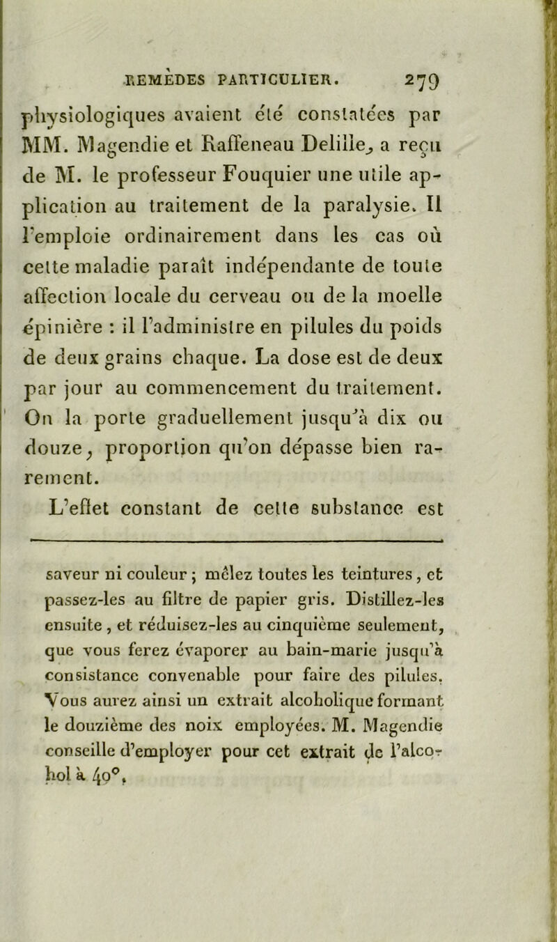 pliYsiologiques avaient élé constatées par BIM. Magendie et Raffeneau Delilie^ a reçu de jM. le professeur Fouquier une utile ap- plication au traitement de la paralysie. Il remploie ordinairement dans les cas ou celte maladie paraît indépendante de toute affection locale du cerveau ou de la moelle épinière : il l’administre en pilules du poids de deux grains chaque. La dose est de deux par jour au eommencement du traitement. ' On la porte graduellement jusqu''à dix ou douze ^ proportion qu’on dépasse bien ra^ rement. L’eflet constant de celle substance est saveur ni couleur ; mêlez toutes les teintures, et passez-les au filtre de papier gris. Distillez-les ensuite , et réduisez-les au cinquième seulement, que vous ferez évaporei’ au bain-marie jusqu’à consistance convenable pour faire des pilules, Vous aurez ainsi un extrait alcoholiquc formant le douzième des noix employées. M. Magendie conseille d’employer pour cet extrait de i’alcor hol à 4q'*,