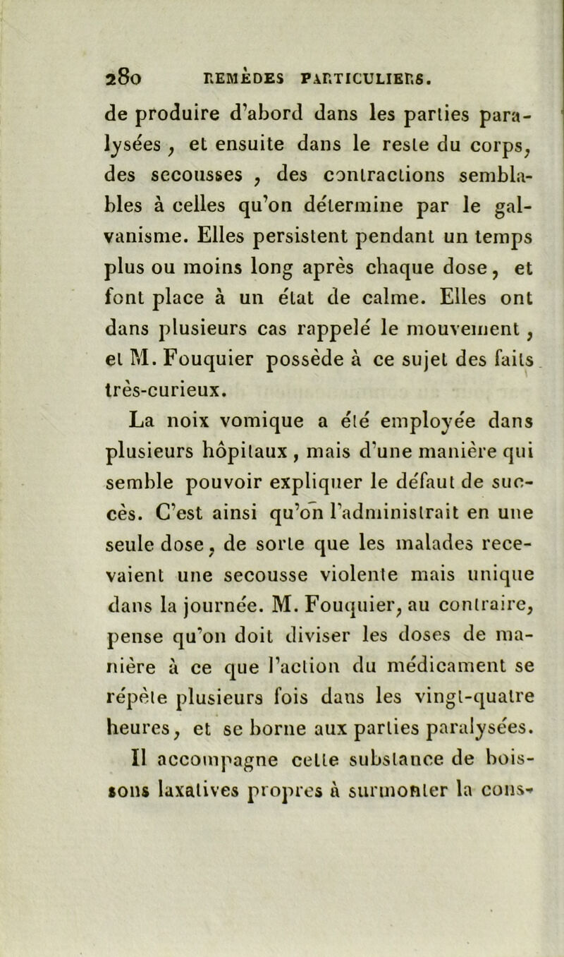 de produire d’abord dans les parties para- lysées ; et ensuite dans le reste du corps, des secousses , des contractions sembla- bles à celles qu’on détermine par le gal- vanisme. Elles persistent pendant un temps plus ou moins long après chaque dose, et font place à un état de calme. Elles ont dans plusieurs cas rappelé le mouvement , et M. Fouquier possède à ce sujet des faits très-curieux. La noix vomique a été employée dans plusieurs hôpitaux, mais d’une manière qui semble pouvoir expliquer le défaut de suc- cès. C’est ainsi qu’on Tadministrait en une seule dose, de sorte que les malades rece- vaient une secousse violente mais unique dans la journée. M. Fouquier, au contraire, pense qu’on doit diviser les doses de ma- nière à ce que l’action du médicament se répète plusieurs fois dans les vingt-quatre heures, et se borne aux parties paralysées. Il accompagne cette substance de bois- sons laxatives propres à surmonter la cons-»