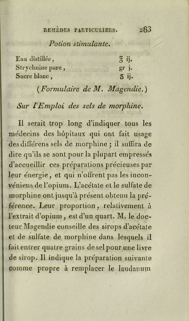 Potion sLunidante. Eau distillée, $ ij- Strychnine pure , gr i- Sucre blanc, 3 ij- {Formulaire deM. Magendie,^ Sur VEmploi des sels de morphine. Il serait trop long d’indiquer tous les médecins des hôpitaux qui ont fait usage desdilTérens sels de morphine ) il sulFira de dire qu’ils se sont pour la plupart empressés d’accueillir ces préparations précieuses par leur énergie, et qui n’offrent pas les incon- vénieiis deTopium. L’acétate et le sulfate de morphine ont jusqu’à présent obtenu la pré- férence. Leur proportion, relativement à l’extrait d’opium , est d’un quart. M. le doc- teur Magendie conseille des sirops d’acétate ✓ et de sulfate de morphine dans lesquels il fait entrer quatre grains de sel pour une livre de sirop. Il indique la préparation suivante coinme propre à remplacer le laudanu',11