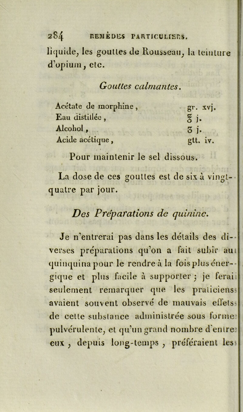 liquide^ les goulles de Rousseaii; la leiiiUire d’opium, elc. Gouttes calmantes, Acétate Je morphine, gr. xvj. Eau distillée , § j, Alcolîol, 3 j. Acide acétique , gtt. iv. Pour mainlenir le sel dissous. La dose de ces goulles est de six à vingt-- quatre par jour. Des Préparations de quinine. Je n’entrerai pas dans les détails des di-- verses préparations qu’on a fait subir aui quinquina pour le rendre à la foispJus cner-- gique et plus facile à supporter 3 je ferai 1 seulement remarquer que les pralicienss avaient souvent observé de mauvais eilets? de celle substance administrée sous forme pulvérulente, et qu’un grand nombre d’entre: eux , depuis long-temps , préféraient less