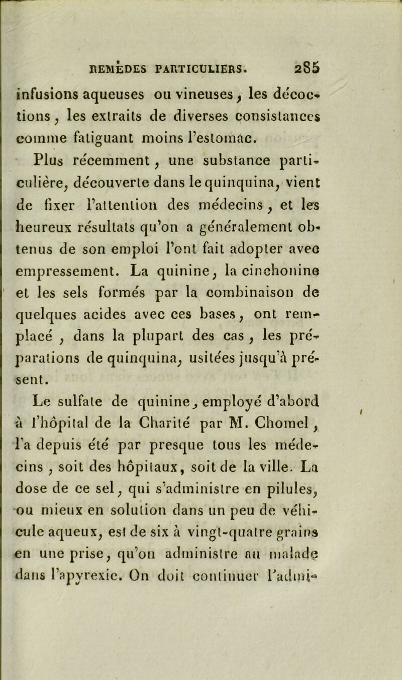 infusions aqueuses ou vineuses ^ les de'coc- lions, les extraits de diverses consistances comme fatiguant moins l’estomac. Plus re'cemment, une substance parti-- ciilière, decouverte dans le quinquina, vient de fixer l’altenlion des médecins , et les heureux résultats qu’on a généralement ob- tenus de son emploi l’ont fait adopter avec empressement. La quinine, la cinchonino ' et les sels formés par la combinaison de quelques acides avec ces bases, ont rem-* placé , dans la plupart des cas , les pré- parations de quinquina, usitées jusqu’à pré- sent. Le sulfate de quinine^ employé d’abord à l’hôpital de la Charité par M. Chomcl, Ta depuis été par presque tous les méde- cins , soit des hôpitaux, soit de la ville. La dose de ce sel, qui s’administre en pilules, ou mieux en solution dans un peu de véhi- cule aqueux, est de six à vingt-quatre grains en une prise, qu’on administre nu malade dans l’a pyrexie. On doit continuer Padmi-»