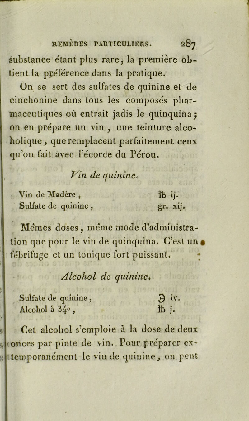 éubslance étant plus rare, la première ob- tient la pcéfe'rence dans la pratique. On se sert des sulfates de quinine et de cinchonine dans tous les composes phar- maceutiques où entrait jadis le quinquina^ on en prépare un vin , une teinture alco- holique^ que remplacent parfaitement ceux qu’oii fait avec l’écorce du Pérou. T^in de quininei Vin de Madère , Sulfate de quinine , îb ij. gr. xij. Memes doses , meme mode d’administra- tion que pour le vin de quinquina. C’est un • ■ fébrifuge et un tonique fort puissant. - Alcohol de quinine* Sulfate de quinine , 3 îv. Alcohol à 34° , îb j. ^ Cet alcohol s’emploie à la dose de deux 5. (onces par pinte de vin. Pour préparer ex- 1 temporanément le vin de quinine^ on peut