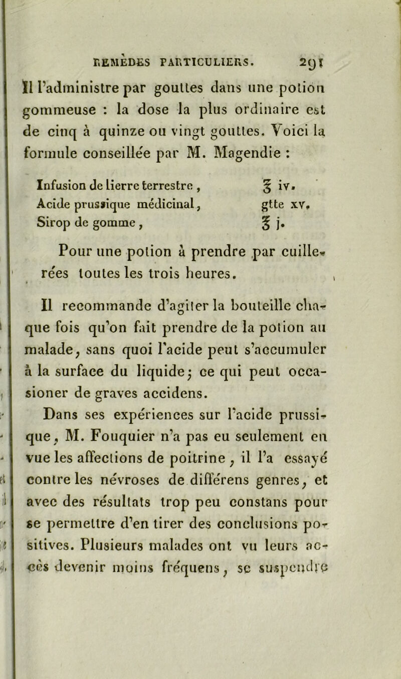 Il l’administre par gouttes clans une potion gommeuse : la dose la plus ordinaire est de cinq à quinze ou vingt gouttes. Voici la formule conseillée par M. Magendie : Infusion de lierre terrestre , § iv. Acide prusïique médicinal, gtte xv. Sirop de gomme , § j. Pour une potion à prendre par cuiller rées toutes les trois heures. Il recommande d’agilerla bouteille char- que fois qu’on fait prendre de la potion au malade; sans quoi l'acide peut s’accumuler à la surface du liquide j ce qui peut occa- sioner de graves accidens. Dans ses expériences sur l’acide prussi^ que , M. Fouquier n’a pas eu seulement en vue les affections de poitrine ; il l’a essayé contre les névroses de diflé'rens genres; et avec des résultats trop peu constans pour se permettre d’en tirer des conclusions por silives. Plusieurs malades ont vu leurs ac- cès devenir moins fréquens ; sc suspendre