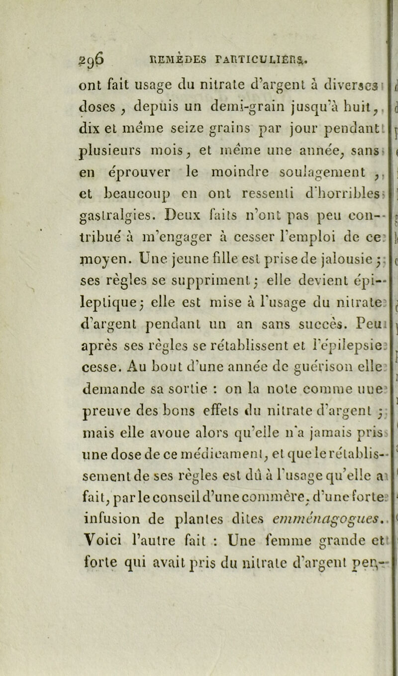 ont fait usage du nitrate d’argent à diverses' ^ doses ; depuis un demi-grain jusqu’à huit^, i dix et meme seize grains par jour pendantt j plusieurs moiS; et meme une année; sansi ( en éprouver le moindre soulagement ,, ,| et beaucoup en ont ressenti d’horribles» h gastralgies. Deux faits n’ont pas peu coii-- « tribué à m’engager à cesser l’emploi de ce? ^noyen. Une jeune fille est prise de jalousie 5: c ses règles se suppriment; elle devient épi- leptique; elle est mise à l'usage du nitrate: ^ d’argent pendant un an sans succès. Peui | après ses règles se rétablissent et l'épilepsie: ^ cesse. Au bout d’une année de guérison elle. I demande sa sortie ; on la note comme une’ preuve des bons effets du nitrate d’argent mais elle avoue alors qu’elle n'a jamais pris: * une dose de ce médicament; et que le rétablis-- ^ sementde ses règles est dii à l'usage qu’elle a\ ' fait; par le conseil d’une commcrC; d’une forte: ‘ infusion de plantes dites emménagogues,. Voici l’autre fait : Une femme grande ett forte qui avait pris du nitrate d’argent pen,—