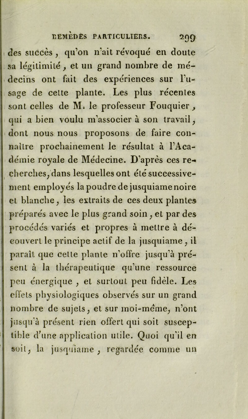 des succès , qu’on n’ait révoqué en doute sa légitimité ^ et un grand nombre de mé- decins ont fait des expériences sur l’u- sage de celte plante. Les plus récentes sont celles de M* le professeur Fouquier qui a bien voulu m’associer à son travail ^ dont nous nous proposons de faire con- naître prochainement le résultat à l’Aca- démie royale de Médecine. D’après ces re-* ^ cherches^ dans lesquelles ont été successive- ment employés la poudre de jusquiame noire et blanche, les extraits de ces deux plantes préparés avec le plus grand soin, et par des procédés variés et propres à mettre à dé- couvert le principe actif de la jusquiame , il paraît que celle plante n’offre jusqu’à pré- sent à la thérapeutique qu’une ressource peu énergique , et surtout peu fidèle. Les effets physiologiques observés sur un grand nombre de sujets, et sur moi-méme, n’ont jusqu'à présent rien offert qui soit suscep- tible d’une application utile. Quoi qu'il en soit, la jusquiame, regardée comme un