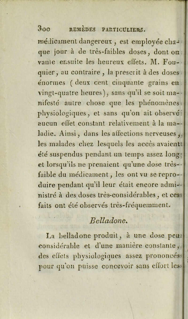 ineLlicament dangereux ; est employée clia-J que jour à de très-faibles doses, dont on vaille ensuite les heureux effets. M. Fou- quier, au contraire , la prescrit à des doses énormes ( deux cent cinquante grains en vingt-quatre heures), sans qu’il se soit ma- nifesté autre chose que les phénomènes; physiologiques, et sans qu’on ait observéi aucun effet constant relativement à la ma-- ladie. Ainsi , dans les affections nerveuses les malades chez lesquels les accès avaientt été suspendus pendant un temps assez long^ et lorsqu’ils ne prenaient qu’une dose très-- faible du médicament, les ont vu se repro-- duire pendant qu’il leur était encore admi-- nislré à des doses très-considérables, et cess faits ont été observés très-fréquemment. Belladone. La belladone produit, à une dose peuj considérable et d’une manière constante, . des effcls physiologiques assez prononcés' pour qu’on puisse concevoir sans elTorl Ics'