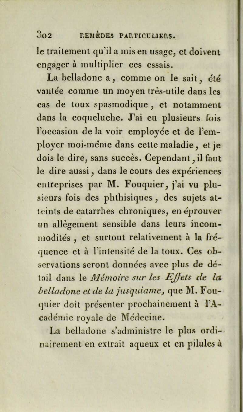 le irailement qiril a mis en usage, el doivent engager à multiplier ces essais. La belladone a, comme on le sait, été vaiile'e comme un moyen très-utile dans les cas de toux spasmodique , et notamment dans la coqueluche. J’ai eu plusieurs fois l’occasion de la voir employée et de l’em- ployer moi-méme dans cette maladie, et je dois le dire, sans succès. Cependant,il faut le dire aussi, dans le cours des expériences entreprises par M. Fouquier, j’ai vu plu- sieurs fois des phthisiques , des sujets at- icinls de catarrhes chroniques, en éprouver un allègement sensible dans leurs incom- modités , et surtout relativement à la fré- quence et à l’intensité de la toux. Ces ob- servations seront données avec plus de dé- tail dans le Mémoire sur les EJfets de la belladone et de la jusquiamej que M. Fou- quier doit présenter prochainement à TA- cadémie royale de Médecine. La belladone s’administre le plus ordi- nairement en extrait aqueux et en pilules à