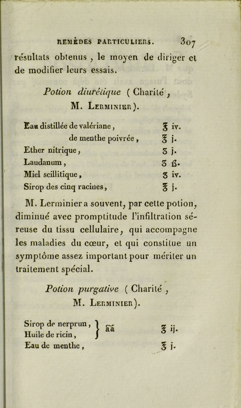 résultats obtenus , le moyen de diriger et de modifier leurs essais. Potion diurétique ( Charité j M. Lerminier). Eau distillée de valériane, g iv. de menthe poivrée , Ih Ether nitrique, 3 J. Laudanum, 3 Miel scillitique, 3 iv. Sirop des cinq racines, § j. M. Lerminier a souvent, par cette potion diminué avec promptitude l’infiltration sé- reuse du tissu cellulaire^ qui accompagne les maladies du cœur, et qui constitue un symptôme assez important pour mériter un traitement spécial. Potion purgative ( Charité , M. Lerminier). Sirop de nerprun, Huile de ricin, Eau de menthe, aa l li- l i.