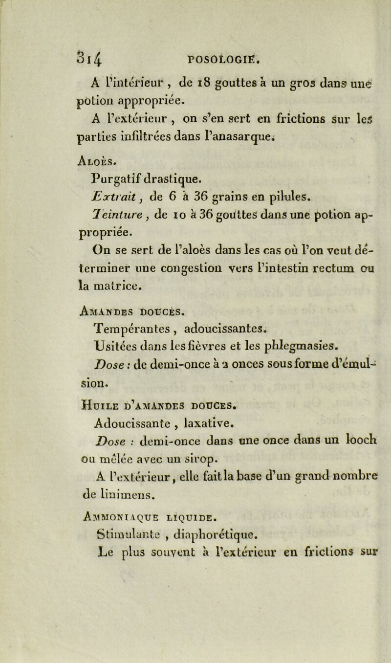 A l’intérieur , de i8 gouttes â un gros dans une potion appropriée. A l’extérieur , on s’en sert en frictions sur lc5 parties infiltrées dans l’anasarque. Aloès. Purgatif drastique. Extrait, de 6 â 36 grains en pilules. Teinture , de lo à 36 goiïtteS dans une potion ap- propriée. On se sert de l’aloès dans les cas où l’on veut dé- lerminer une congestion vers l’intestin rectum ou la matrice. Amandes douces. Tempérantes, adoucissantes. Usitées dans les fièvres et les phlegmasies. Dose : de demi-once à onces sous forme d’émul- sion. Huile d’amandes douces. Adoucissante , laxative. Dose ; demi-once dans une once dans un looch ou mélée avec un sirop. A l’extérieur, elle faitlabase d’un grand nombre de liuimens. Ammoniaque liquide. Stimulante , diaphorétique. Le plus souvent à l’extérieur en frictions sur