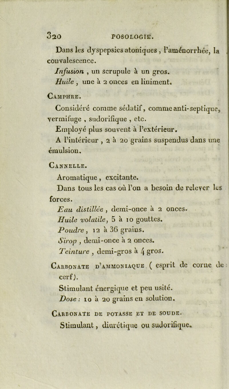 Dans les dyspepsies atoniques , l’aménorrhée, la convalescence. Infusion , un scrupule à un gros. Huile , une à 2 onces en Uniment* Camphre. Considéré comme sédatif, comme anti-septique, vermifuge , sudorifique , etc. Employé plus souvent à l’extérieur, A l’intérieur , 2 à 20 grains suspendus dans une émulsion. Cannelle. Aromatique, excitante. Dans tous les cas où l’on a besoin de relever les forces. Eau distillée , demi-once à 2 onces. Huile volatile f 5 à 10 gouttes. Poudre , 12 à 36 grains. Sirop , demi-once à 2 onces. Teinture , demi-gros à 4 gros. Carbonate d’ammoniaque ( esprit de corne de cerf y Stimulant énergique et peu usité. Dose: 10 à 20 grains en solution. Carbonate de potasse et de soude. Stimulant, diurétique ou sudorifique»