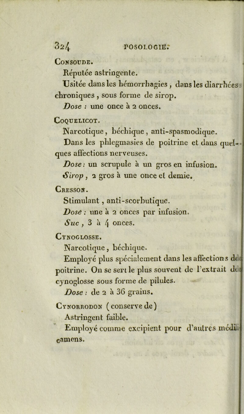 CoNSOUDE. Réputée astringente. Usitée dans les hémorrhagies , dans les diarrhées chroniques , sous forme de sirop. Dose ; une once à 2 onces. Coquelicot. Narcotique, béchique , anti-spasmodique. Dans les phlegmasies de poitrine et dans quel-- ques affections nerveuses. Dose : un scrupule à un gros en infusion. iSirop , 2 gros à une once et demie. Cressopi. Stimulant, anti-scorbutique. Dose : une à 2 onces par infusion. Suc , 3 à 4 onces. Cynoglosse. Narcotique, béchique. Employé plus spécialement dans les affections due poitrine. Ou sc sert le plus souvent de l’extrait dc^ cynoglosse sous forme de pilules. Dose : de 2 à 36 grains. CvNORRODON (couservedc) Asti*ingcnt faible. Employé comme excipient pour d’autres méJiü camcns.