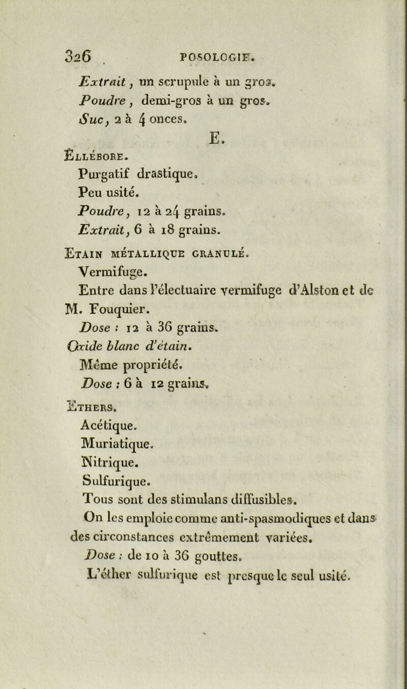 Extrait J un scrupule à un gros. Poudre , demi-gros à un gros. SuCf 2 à 4 onces. E. Êllébore. Purgatif drastique. Peu usité. Poudre, 12 à 24 grains. Extrait, 6 à 18 grains. Etain métallique granulé. Vermifuge. Entre dans Félectuaire vermifuge d’Alslon et de M. Fouquier. Dose : 12 à 36 grains. Oxide blanc d’étain. Meme propriété. Dose ; 6 à 12 grains. Ethers. Acétique. Muriatique. Nitrique. Sulfurique. Tous sont des stimulans diffusibles. On les emploie comme anti-spasmodiques et danS' des circonstances extrêmement variées. Dose : de 10 à 36 gouttes. L’cthcr sulfurique est presque le seul usité.