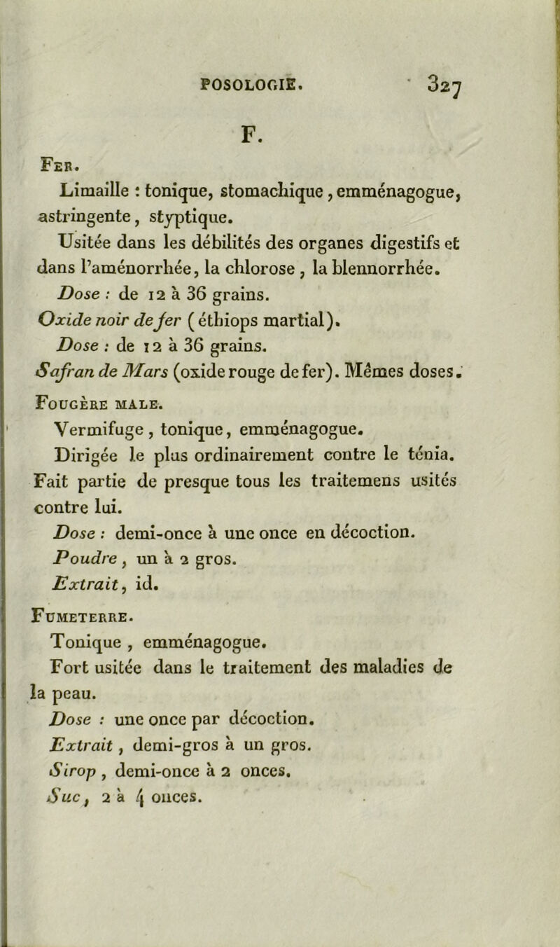 Limaille ; tonique, stomachique, emménagogue, asti’ingente, styptique. Usitée dans les débilités des organes digestifs et dans l’aménorrhée, la chlorose , la blennorrhée. Dose : de i2 à 36 grains. Oxide noir dejer ( étbiops martial). Dose ; de 12 à 36 grains. Safran de Mars (oxide rouge de fer). Memes doses, Fougère male. Vermifuge, tonique, emménagogue. Dirigée le plus ordinairement contre le ténia. Fait partie de presque tous les traitemens usités contre lui. Dose : demi-once à une once en décoction. Poudre , un à 2 gros. Extrait, id. Fumeterre. Tonique , emménagogue. Fort usitée dans le traitement des maladies de la peau. Dose : une once par décoction. Extrait, demi-gros à un gros. Sirop , demi-once à 2 onces. Suc f 2d 4 onces.