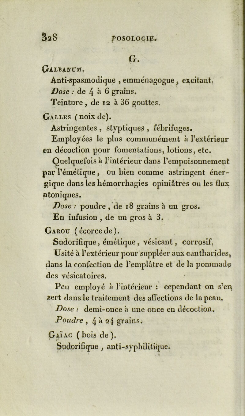 Gr. GA-LBANUM. Anti-spasmodique , emménagogue, excitant. Dose : de 4 il 6 grains. Teinture, de la à 36 gouttes. Galles ( noix de). Astringentes , styptiques , fébrifuges. Employées le plus communément à l’extérieur en décoction pour fomentations, lotions, etc. Quelquefois à l’intérieur dans l’empoisonnement par l’émétique, ou bien comme astringent éner- gique dans les hémorrhagies opiniâtres ou les flux jatoniques. Dose : poudre , de i8 grains h un gi’os. En infusion , de un gros à 3. Galou (écorcede). Sudorifique, émétique, vésicant, corrosif, Usité à l’extérieur pour suppléer aux cantharides, dans la confection de l’emplâtre et de la pommade des vésicatoires. Peu employé à l’intérieur : cependant on s’ei^ *ert dans le traitement des affections de la peau. Dose ; demi-once à une once en décoction. Poudre ,4^21 grains. G AÏ AC ( bois de ). Sudorifique , anti-syphilitique.