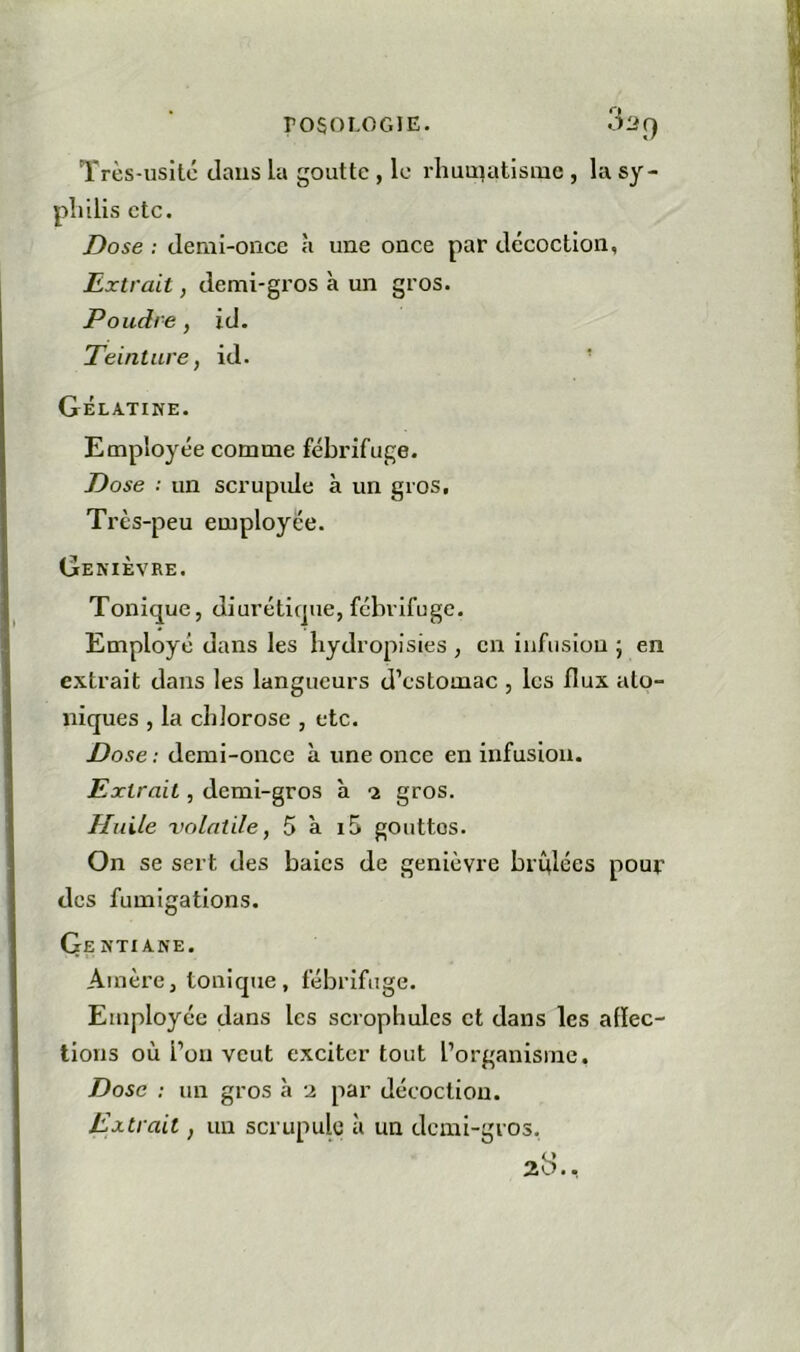 Très-usité dans la goutte , lo rliuuiatlsme , la sy- philis etc. Dose : demi-once à une once par décoction. Extrait y demi-gi’os à un gros. Poudre, id. Teinture, id. Gélatine. Employée comme fébrifuge. Dose : un scrupiJe à un gros. Très-peu employée. Genièvre. Tonique, diurétique, fébrifuge. Employé dans les bydropisies , en infusion ; en extrait dans les langueurs d’estomac , les flux ato- niques , la chlorose , etc. Dose : demi-once à une once en infusion. Extrait, demi-gros à -2 gros. Huile volatile, 5 à i5 gouttes. On se sert des baies de genièvre brûlées pour des fumigations. Ge ntiane. Amère, tonique, fébrifuge. Employée dans les scrophules et dans les aflec- tions où l’on veut exciter tout l’organisme. Dose : un gros à 2 par décoction. Extrait, un scrupule à un demi-gros. 23..