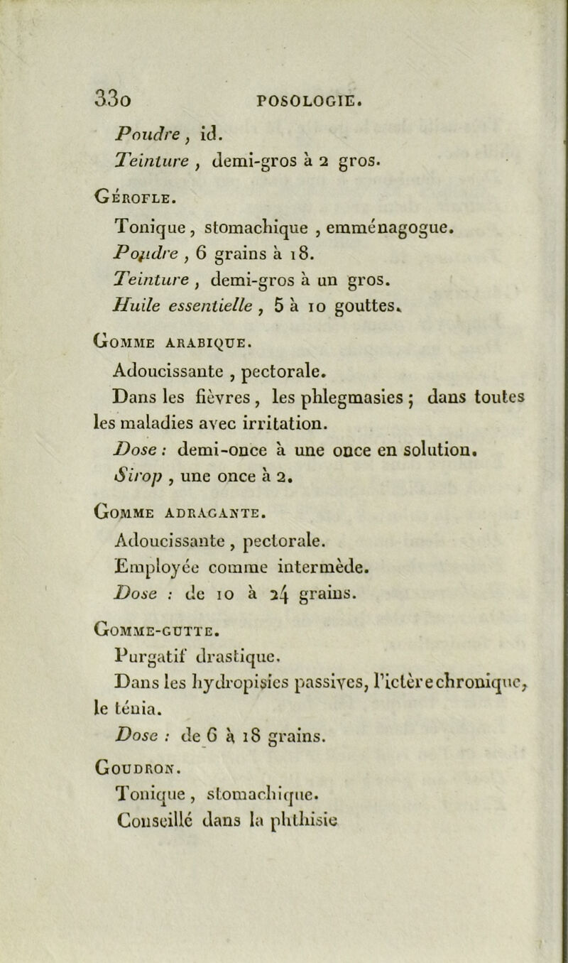 Poudre, id. Teinture , demi-gros à 2 gros. Gérofle. Tonique, stomachique , emménagogue. Poiidre , 6 grains à 18. Teinture , demi-gros à un gros. Huile essentielle , 5 à 10 gouttes. Gomme arabique. Adoucissante , pectorale. Dans les fièvres , les phlegmasies ; dans toutes les maladies avec irritation. Dose : demi-once à une once en solution. Siroj? , une once à 2. Gomme adragakte. Adoucissante, pectorale. Employée comme intermède. Dose : de 10 à 2^ grains. Gomme-gutte. Purgatif drastique. Dans les liydropisies passives, l’ictère chronique, le ténia. Dose : de 6 à 18 grains. Goudron. Tonique, stomachique. Conseillé dans la phthisie