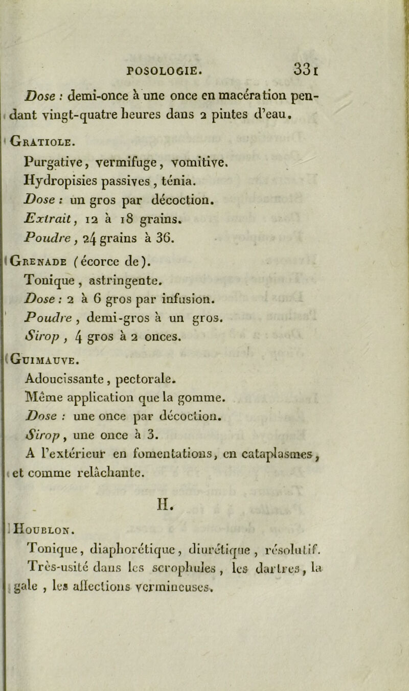 Dose : demi-once à une once en macération pen- dant vingt-quatre heures dans 2 pintes d’eau, < Gratiole. Purgative, vermifuge, vomitive. Hydropisies passives, ténia. Dose : un gros par décoction. Extrait, 12 à 18 grains. Poudre, 24 grains à 36. (Grenade (écorce de). Tonique, astringente. Dose ; 2 à 6 gros par infusion. ' Poudre , demi-gros à un gros. Sirop , 4 gros à 2 onces. (Guimauve. Adoucissante, pectorale. Meme application que la gomme. Dose : une once par décoction. Sirop, une once h 3. A l’extérieur en fomentations, en cataplasmes, I et comme relâchante. H. 1 Houblon. Tonique, diaphorétique, diurétique, résolutif. Très-usité dans les scrophules , les dartres, la gale , les alleclions vermineuses.