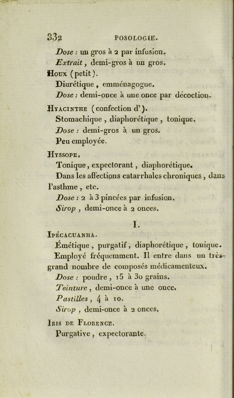 Dose : un gros à 2 par infusion. Extrait, demi-gros à un gros. Houx (petit). Diurétique , emménagogue. Dose : demi-puce à une once par décoction. Hyacinthe (confection d’). Stomachique , diaphorétique , tonique. Dose : demi-gros à un gros. Peu employée. Htssope, Tonique, expectorant, diaphorétique» Dans les afFectipns catarrhales chroniques , dans l’asthme , etc. Dose ; 2 à 3 pincées par infusion. Sirop , demi-once à 2 onces. I. Ipécacuanha. Émétique, purgatif, diaphorétique, tonique. Employé fréquemment. Il entre dans un très- grand nombre de composés médicamenteux. Dose ; poudre , 15 à 3o grains. Teinture , demi-once à une once. Pastilles, 4 Sirop , demi-once à 2 onces. Iris de Florence. purgative, expectorante.